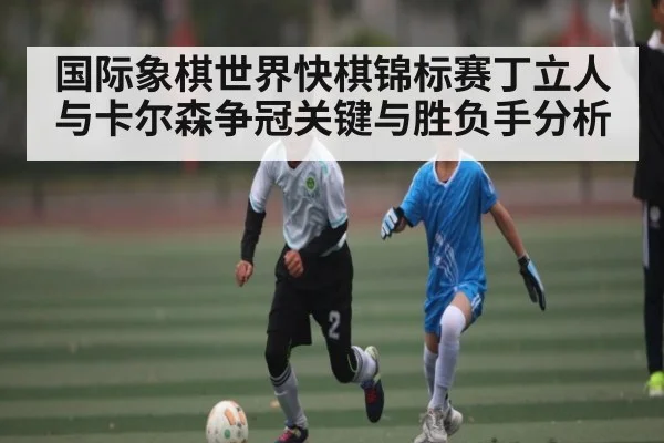 国际象棋世界快棋锦标赛丁立人与卡尔森争冠关键与胜负手分析